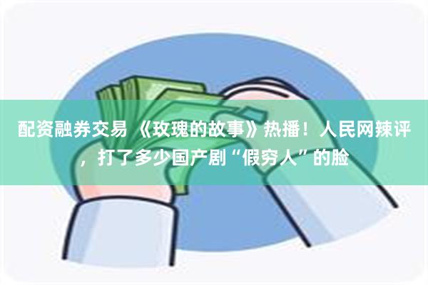 配资融券交易 《玫瑰的故事》热播！人民网辣评，打了多少国产剧“假穷人”的脸