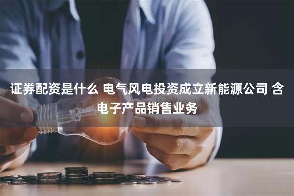 证券配资是什么 电气风电投资成立新能源公司 含电子产品销售业务