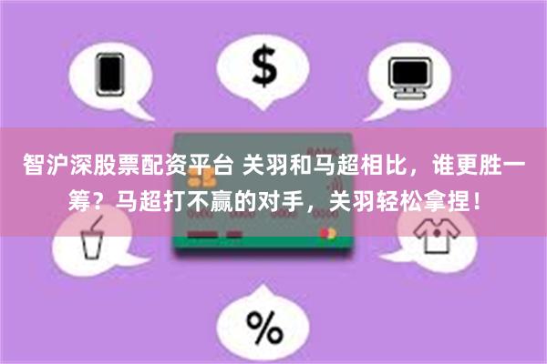 智沪深股票配资平台 关羽和马超相比，谁更胜一筹？马超打不赢的对手，关羽轻松拿捏！