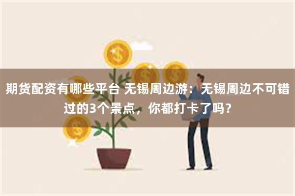 期货配资有哪些平台 无锡周边游：无锡周边不可错过的3个景点，