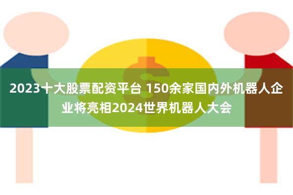 2023十大股票配资平台 150余家国内外机器人企业将亮相2