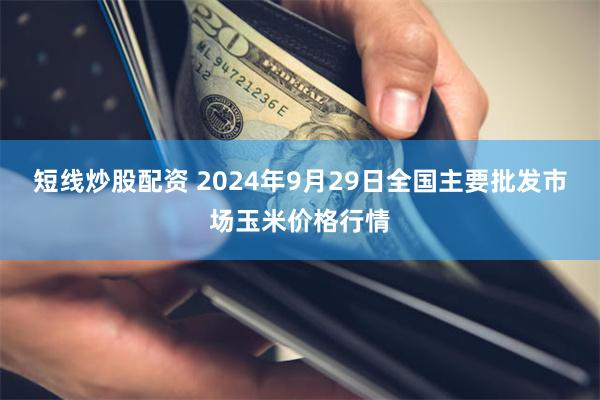 短线炒股配资 2024年9月29日全国主要批发市场玉米价格行