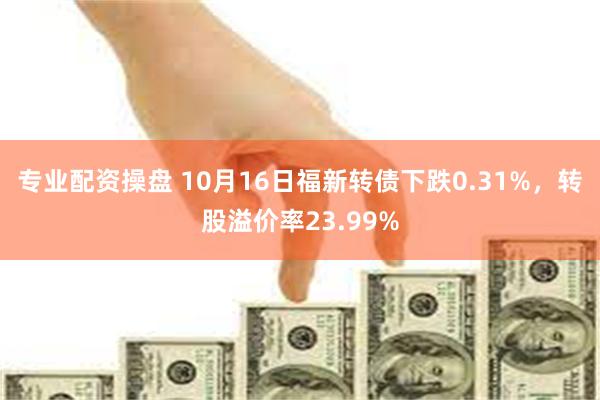 专业配资操盘 10月16日福新转债下跌0.31%，转股溢价率23.99%