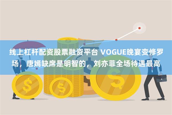 线上杠杆配资股票融资平台 VOGUE晚宴变修罗场，唐嫣缺席是明智的，刘亦菲全场待遇最高