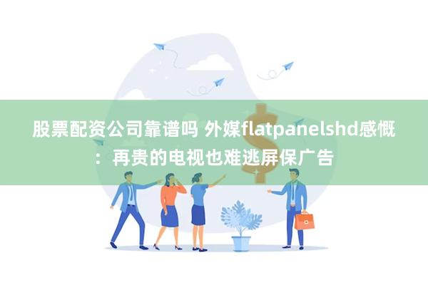 股票配资公司靠谱吗 外媒flatpanelshd感慨：再贵的