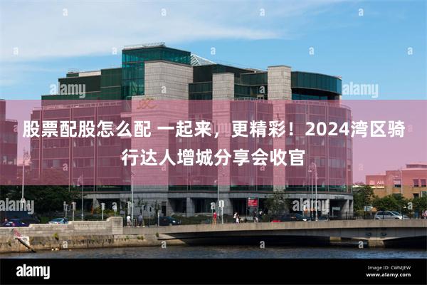 股票配股怎么配 一起来，更精彩！2024湾区骑行达人增城分享