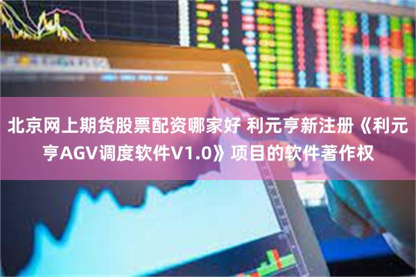 北京网上期货股票配资哪家好 利元亨新注册《利元亨AGV调度软件V1.0》项目的软件著作权