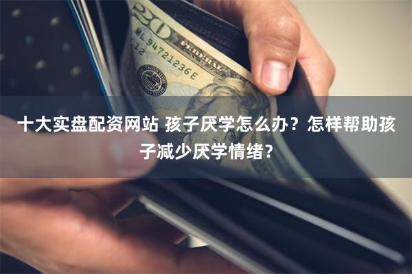 十大实盘配资网站 孩子厌学怎么办？怎样帮助孩子减少厌学情绪？