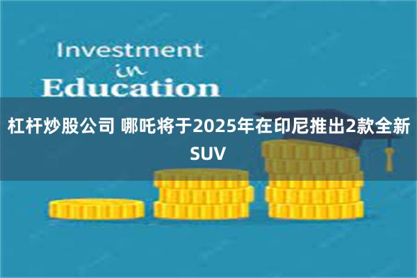 杠杆炒股公司 哪吒将于2025年在印尼推出2款全新SUV