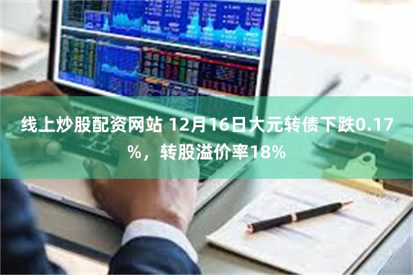 线上炒股配资网站 12月16日大元转债下跌0.17%，转股溢