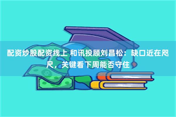 配资炒股配资线上 和讯投顾刘昌松：缺口近在咫尺，关键看下周能