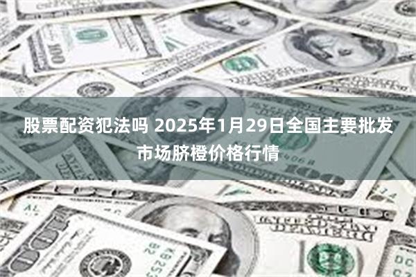 股票配资犯法吗 2025年1月29日全国主要批发市场脐橙价格