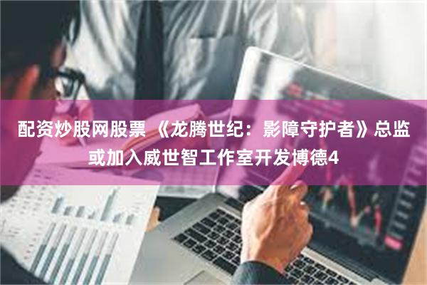 配资炒股网股票 《龙腾世纪：影障守护者》总监或加入威世智工作