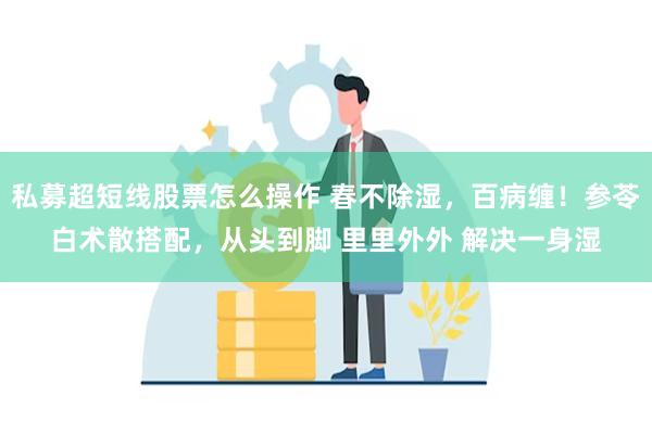 私募超短线股票怎么操作 春不除湿，百病缠！参苓白术散搭配，从