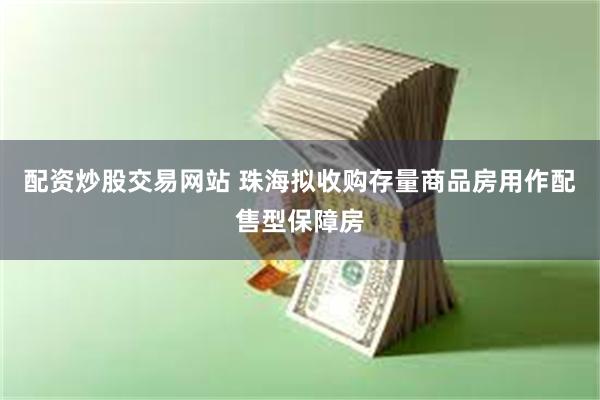 配资炒股交易网站 珠海拟收购存量商品房用作配售型保障房