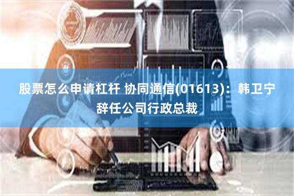 股票怎么申请杠杆 协同通信(01613)：韩卫宁辞任公司行政